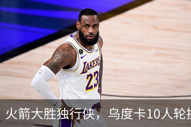火箭大胜独行侠，乌度卡10人轮换成型！边缘3人组亮相，新秀完成首秀